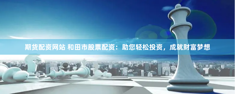 期货配资网站 和田市股票配资：助您轻松投资，成就财富梦想