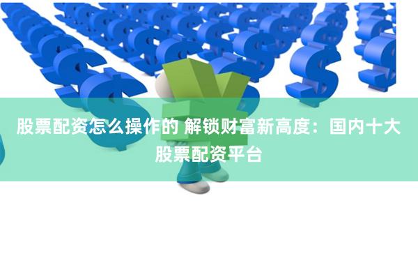 股票配资怎么操作的 解锁财富新高度：国内十大股票配资平台