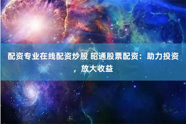 配资专业在线配资炒股 昭通股票配资：助力投资，放大收益