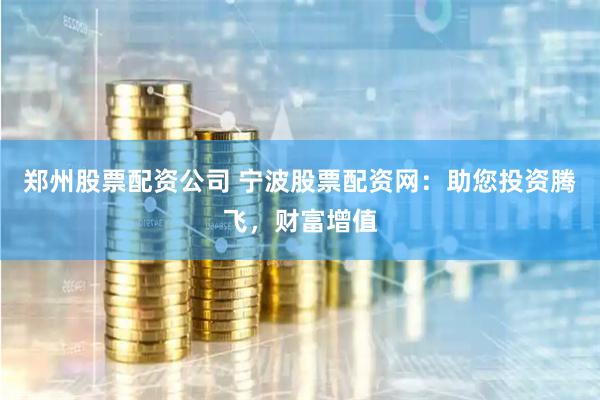 郑州股票配资公司 宁波股票配资网：助您投资腾飞，财富增值