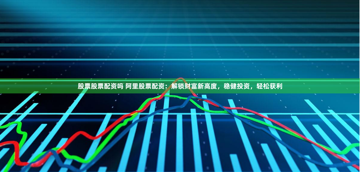 股票股票配资吗 阿里股票配资：解锁财富新高度，稳健投资，轻松获利