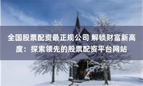 全国股票配资最正规公司 解锁财富新高度：探索领先的股票配资平台网站