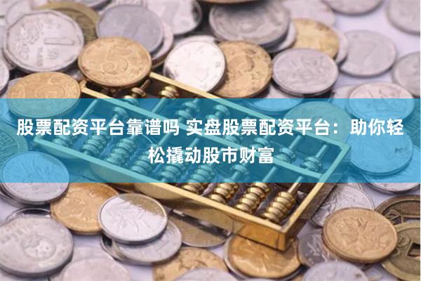 股票配资平台靠谱吗 实盘股票配资平台：助你轻松撬动股市财富