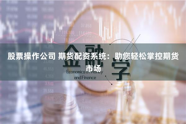 股票操作公司 期货配资系统：助您轻松掌控期货市场