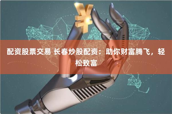 配资股票交易 长春炒股配资：助你财富腾飞，轻松致富