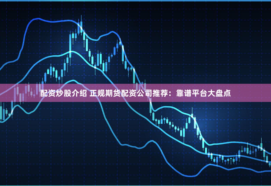 配资炒股介绍 正规期货配资公司推荐：靠谱平台大盘点