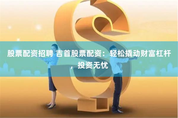 股票配资招聘 吉首股票配资:轻松撬动财富杠杆,投资无忧