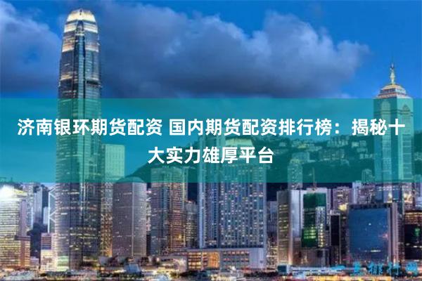 济南银环期货配资 国内期货配资排行榜：揭秘十大实力雄厚平台