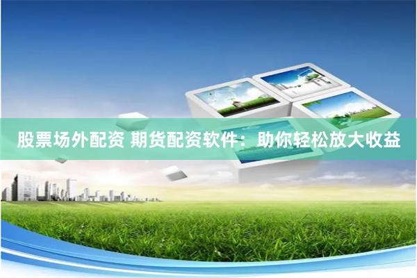 股票场外配资 期货配资软件：助你轻松放大收益