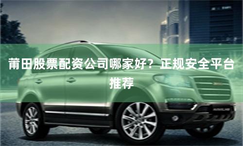 莆田股票配资公司哪家好?正规安全平台推荐